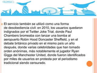  El servicio también se utilizó como una forma
de desobediencia civil: en 2010, los usuarios quedaron
indignados por el Twitter Joke Trial, donde Paul
Chambers bromeaba con lanzar una bomba al
aeropuerto Robin Hood Doncaster Sheffield, y en el
debate británico privado en el mismo país un año
después, donde varias celebridades que han tomado
orden anónimas, más notablemente el jugador Ryan
Giggs del Manchester United, donde fueron identificados
por miles de usuarios en protesta por el periodismo
tradicional siendo censurado.
 