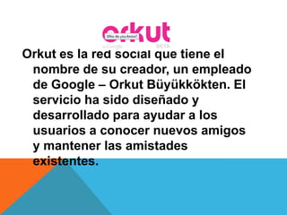 Orkut es la red social que tiene el
nombre de su creador, un empleado
de Google – Orkut Büyükkökten. El
servicio ha sido diseñado y
desarrollado para ayudar a los
usuarios a conocer nuevos amigos
y mantener las amistades
existentes.
 