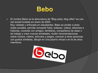  El nombre Bebo es la abreviatura de "Blog early, blog often" es una
red social fundada en enero de 2005.
Muy visitada y enfocada en estudiantes. Bebo es similar a otras
redes sociales, permite compartir fotos, enlaces, vídeos, aficiones e
historias, conectar con amigos, familiares, compañeros de clase o
de trabajo y crear nuevas amistades, recibir recomendaciones
sobre música, vídeos, artículos y juegos, conocer a otras personas
con gustos similares, dibujar en una pizarra virtual o en la de otros
miembros.
 