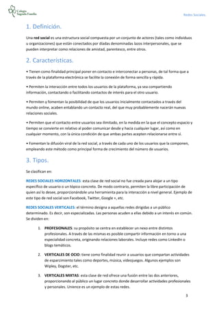 3
Redes Sociales.
1. Definición.
Una red social es una estructura social compuesta por un conjunto de actores (tales como individuos
u organizaciones) que están conectados por díadas denominadas lazos interpersonales, que se
pueden interpretar como relaciones de amistad, parentesco, entre otros.
2. Características.
• Tienen como finalidad principal poner en contacto e interconectar a personas, de tal forma que a
través de la plataforma electrónica se facilite la conexión de forma sencilla y rápida.
• Permiten la interacción entre todos los usuarios de la plataforma, ya sea compartiendo
información, contactando o facilitando contactos de interés para el otro usuario.
• Permiten y fomentan la posibilidad de que los usuarios inicialmente contactados a través del
mundo online, acaben entablando un contacto real, del que muy probablemente nacerán nuevas
relaciones sociales.
• Permiten que el contacto entre usuarios sea ilimitado, en la medida en la que el concepto espacio y
tiempo se convierte en relativo al poder comunicar desde y hacia cualquier lugar, así como en
cualquier momento, con la única condición de que ambas partes acepten relacionarse entre sí.
• Fomentan la difusión viral de la red social, a través de cada uno de los usuarios que la componen,
empleando este método como principal forma de crecimiento del número de usuarios.
3. Tipos.
Se clasifican en:
REDES SOCIALES HORIZONTALES: esta clase de red social no fue creada para alojar a un tipo
específico de usuario o un tópico concreto. De modo contrario, permiten la libre participación de
quien así lo desee, proporcionándole una herramienta para la interacción a nivel general. Ejemplo de
este tipo de red social son Facebook, Twitter, Google +, etc.
REDES SOCIALES VERTICALES: el término designa a aquellas redes dirigidas a un público
determinado. Es decir, son especializadas. Las personas acuden a ellas debido a un interés en común.
Se dividen en:
1. PROFESIONALES: su propósito se centra en establecer un nexo entre distintos
profesionales. A través de las mismas es posible compartir información en torno a una
especialidad concreta, originando relaciones laborales. Incluye redes como LinkedIn o
blogs temáticos.
2. VERTICALES DE OCIO: tiene como finalidad reunir a usuarios que compartan actividades
de esparcimiento tales como deportes, música, videojuegos. Algunos ejemplos son
Wipley, Dogster, etc.
3. VERTICALES MIXTAS: esta clase de red ofrece una fusión entre las dos anteriores,
proporcionando al público un lugar concreto donde desarrollar actividades profesionales
y personales. Unience es un ejemplo de estas redes.
 