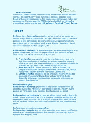Marta Coronado 4ºB
direcciones, perfiles visibles, la capacidad de crear nuevos enlaces mediante
servicios de presentación y otras maneras de conexión social en línea.
Desde entonces diversas redes se han creado, unas permanecen y otras han
desaparecido. Un poco antes del 2009 hasta la actualidad, los principales
competidores a nivel mundial son: Hi5, MySpace, Facebook, Tuenti, Twitter.
TIPOS:
Redes sociales horizontales: esta clase de red social no fue creada para
alojar a un tipo específico de usuario o un tópico concreto. De modo contrario,
permiten la libre participación de quien así lo desee, proporcionándole una
herramienta para la interacción a nivel general. Ejemplo de este tipo de red
social son Facebook, Twitter, Google +, etc.
Redes sociales verticales: el término designa a aquellas redes dirigidas a un
público determinado. Es decir, son especializadas. Las personas acuden a
ellas debido a un interés en común. Se dividen en:
1. Profesionales: su propósito se centra en establecer un nexo entre
distintos profesionales. A través de las mismas es posible compartir
información en torno a una especialidad concreta, originando relaciones
laborales. Incluye redes como LinkedIn o blogs temáticos.
2. Verticales de ocio: tiene como finalidad reunir a usuarios que
compartan actividades de esparcimiento tales como deportes, música,
videojuegos. Algunos ejemplos son Wipley, Dogster, etc.
3. Verticales mixtas: esta clase de red ofrece una fusión entre las dos
anteriores, proporcionando al público un lugar concreto donde
desarrollar actividades profesionales y personales. Unience es un
ejemplo de estas redes.
En función del sujeto:
Redes sociales humanas: promueven la interacción entre individuos de
acuerdo a sus gustos, intereses, y actividades en general. Dopplr y Tuenti
pueden ser nombrados como ejemplos de esta clase de red social.
Redes sociales de contenido: el centro de interés reside en el contenido de
aquello que se publica en la red. Es decir que las relaciones establecidas allí
dependerán de los archivos a los que tengan acceso el resto de los usuarios.
Una de las redes sociales más populares contenidas en esta clasificación es
Flickr.
En función de la localización geográfica:
Redes sociales sedentarias: se refiere a aquellas redes que se modifican de
acuerdo a los contenidos publicados, las relaciones, eventos, etc. algunos
ejemplos son Blogger y Plurk.
 