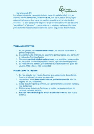 Marta Coronado 4ºB
La red permite enviar mensajes de texto plano de corta longitud, con un
máximo de 140 caracteres, llamados tuits, que se muestran en la página
principal del usuario. Los usuarios pueden suscribirse a los tuits de otros
usuarios – a esto se le llama "seguir" y a los usuarios abonados se les llama
"seguidores" o “followers”. Los mensajes son públicos, pudiendo difundirse
privadamente mostrándolos únicamente a unos seguidores determinados.
Ventajas de Twitter:
1. Es, en general, una herramienta simple una vez que superamos la
primera impresión;
2. Constantemente dinámico, no solamente por los replies, sino por los RT
e incluso los Trending Topics;
3. Tiene una multiplicidad de aplicaciones que posibilitan su expansión;
4. Es, de por sí, un nombre pegadizo con un logo mucho más pegadizo;
5. Es relativamente editable, posibilitando la personalización a gusto del
usuario. Más edición, más comodidad
Desventajas de Twitter:
1. Se hizo popular muy rápido, llevando a un vaciamiento de contenido
(que ya era innato pero que se potenció);
2. Twitter lleva a que escribamos menos y abreviemos más a fin de
llegar a los 140 carácteres;
3. Caldo de cultivo para spammers, que generalmente vienen en inglés (y
mal de fábrica);
4. El idioma por defecto de Twitter es el inglés, habiendo cantidad de
usuarios de habla hispana;
5. Falta de herramientas para incluir al usuario común a este nuevo
sistema.
 