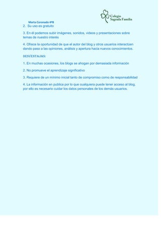 Marta Coronado 4ºB
2. Su uso es gratuito
3. En él podemos subir imágenes, sonidos, videos y presentaciones sobre
temas de nuestro interés
4. Ofrece la oportunidad de que el autor del blog y otros usuarios interactúen
dando paso a las opiniones, análisis y apertura hacia nuevos conocimientos.
Desventajas:
1. En muchas ocasiones, los blogs se ahogan por demasiada información
2. No promueve el aprendizaje significativo
3. Requiere de un mínimo inicial tanto de compromiso como de responsabilidad
4. La información en publica por lo que cualquiera puede tener acceso al blog,
por ello es necesario cuidar los datos personales de los demás usuarios.
 