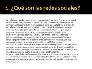 Las relaciones pueden ser de distinto tipo, como intercambios financieros, amistad,
relaciones sexuales, entre otros. Se usa también como medio para la interacción
entre diferentes como chats, foros, juegos en línea, blogs, etcétera. El origen de
las redes sociales se remonta, al menos, a 1995, cuando Randy Conrads crea el
sitio web classmates.com. Con esta red social se pretende que la gente pueda
recuperar o mantener el contacto con antiguos compañeros del colegio,
instituto, universidad, etcétera. En 2002 comienzan a aparecer sitios web
promocionando las redes de círculos de amigos en línea cuando el término se
empleaba para describir las relaciones en las comunidades virtuales, y se hizo
popular en 2003 con la llegada de sitios tales como MySpace o Xing.
En las redes sociales en internet se promueve ante todo la posibilidad de interactuar
con otras personas, aunque no se conozcan personalmente. El sistema es abierto y
dinámico y se va construyendo con lo que cada suscripto a la red aporta. Cada nuevo
miembro que ingresa aporta lo propio al grupo y lo transforma.
La red social también puede ser utilizada para medir el capital social (es decir, el valor
que un individuo obtiene de los recursos (accesibles a través de su red social). Estos
conceptos se muestran, a menudo, en un diagrama donde los nodos son puntos y los
lazos, líneas.
 