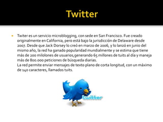  Twiter es un servicio microblogging, con sede en San Francisco. Fue creado
originalmente en California, pero está bajo la jurisdicción de Delaware desde
2007. Desde que Jack Dorsey lo creó en marzo de 2006, y lo lanzó en junio del
mismo año, la red ha ganado popularidad mundialmente y se estima que tiene
más de 200 milolones de usuarios,generando 65 millones de tuits al día y maneja
más de 800.000 peticiones de búsqueda diarias.
La red permite enviar mensajes de texto plano de corta longitud, con un máximo
de 140 caracteres, llamados tuits.
 