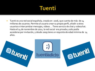  Tuenti es una red social española, creada en 2006, que cuenta de más de 14
millones de usuarios. Permite al usuario crear su propio perfil, añadir a otros
usuarios e intercambiar mensajes, vídeos …Tiene servicio de chat y videochat.
Hasta el 14 de noviembre de 2011, la red social era privada y solo podía
accederse por invitación, y desde 2009 tiene un requisito de edad mínima de 14
años.
 