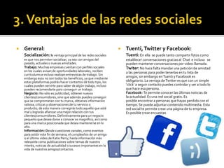  General:
Socialización: la ventaja principal de las redes sociales
es que nos permiten socializar, ya sea con amigos del
pasado, actuales o nuevas amistades.
Trabajo: Muchas empresas cuentan con perfiles sociales
en los cuales avisan de oportunidades laborales, reciben
currículums e incluso realizan entrevistas de trabajo. Sin
embargo esos no son todos los beneficios, ya que mediante
estas plataformas podrás hacer contactos de todo tipo, los
cuales pueden servirte para saber de algún trabajo, incluso
pueden recomendarte para conseguir un trabajo.
Negocio: No sólo es publicidad, obtener nuevos
clientes/consumidores, sino que además puedes conseguir
que se comprometan con tu marca, obtienes información
valiosa, críticas y observaciones de tu servicio o
producto, de esta manera corregirás todo aquello que esté
mal y lograrás afianzar una mejor relación con tus
clientes/consumidores. Definitivamente para un negocio
pequeño que desea darse a conocer es magnífico, así como
para una marca posicionada que desea mantenerse en lo
alto.
Información: Desde cuestiones vanales, como eventos
para asistir este fin de semana, el cumpleaños de un amigo
o el último video de Katie Perry, hasta información más
relevante como publicaciones sobre temas de nuestro
interés, noticias de actualidad o sucesos importantes en la
vida de nuestros amigos/contactos.
 Tuenti,Twitter y Facebook:
Tuenti: En ella se puede tanto compartir fotos como
establecer conversaciones gracias al Chat e incluso se
pueden mantener conversaciones por video-llamada.
Twiter:No hace falta mandar una petición de amistad
a las personas para poder tenerlas en tu lista de
amigos, sin embargo enTuenti y Facebook es
obligatorio. La ventaja deTwitter es que con un simple
‘click’ a seguir contacto puedes controlar y ver a todo lo
que hace esa persona.
Facebook: Te permite conocer las últimas noticias de
la actualidad. Es una red social gratis. Es
posible encontrar a personas que hayas perdido con el
tiempo. Se puede adjuntar contenido multimedia. Esta
red social te permite crear una página de tu empresa.
Es posible crear encuestas
 