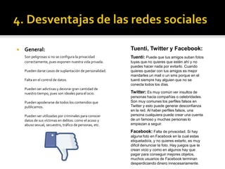  General:
Son peligrosas si no se configura la privacidad
correctamente, pues exponen nuestra vida privada.
Pueden darse casos de suplantación de personalidad.
Falta en el control de datos.
Pueden ser adictivas y devorar gran cantidad de
nuestro tiempo, pues son ideales para el ocio.
Pueden apoderarse de todos los contenidos que
publicamos.
Pueden ser utilizadas por criminales para conocer
datos de sus víctimas en delitos: como el acoso y
abuso sexual, secuestro, tráfico de personas, etc.
Tuenti, Twitter y Facebook:
Tuenti: Puede que tus amigos suban fotos
tuyas que no quieres que estén ahí y no
puedes hacer nada por evitarlo. Cuando
quieres quedar con tus amigos es mejor
mandarles un mail o un sms porque en el
tuenti siempre hay alguien que no se
conecta todos los días.
Twitter: Es muy común ver insultos de
personas hacia compañías o celebridades.
Son muy comunes los perfiles falsos en
Twitter y esto puede generar desconfianza
en la red. Al haber perfiles falsos, una
persona cualquiera puede crear una cuenta
de un famoso y muchas personas lo
empiezan a seguir.
Facebook: Falta de privacidad. Si hay
alguna foto en Facebook en la cual estas
etiquetado/a, y no quieres estarlo, es muy
dificil denunciar la foto. Hay juegos que te
crean vicio y como en algunos hay que
pagar para conseguir mejores objetos,
muchos usuarios de Facebook terminan
desperdiciando dinero innecesariamente.
 