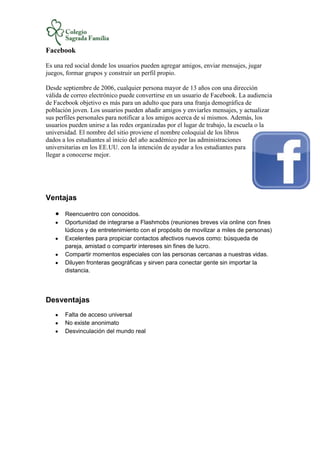 Facebook
Es una red social donde los usuarios pueden agregar amigos, enviar mensajes, jugar
juegos, formar grupos y construir un perfil propio.
Desde septiembre de 2006, cualquier persona mayor de 13 años con una dirección
válida de correo electrónico puede convertirse en un usuario de Facebook. La audiencia
de Facebook objetivo es más para un adulto que para una franja demográfica de
población joven. Los usuarios pueden añadir amigos y enviarles mensajes, y actualizar
sus perfiles personales para notificar a los amigos acerca de sí mismos. Además, los
usuarios pueden unirse a las redes organizadas por el lugar de trabajo, la escuela o la
universidad. El nombre del sitio proviene el nombre coloquial de los libros
dados a los estudiantes al inicio del año académico por las administraciones
universitarias en los EE.UU. con la intención de ayudar a los estudiantes para
llegar a conocerse mejor.
Ventajas
Reencuentro con conocidos.
Oportunidad de integrarse a Flashmobs (reuniones breves vía online con fines
lúdicos y de entretenimiento con el propósito de movilizar a miles de personas)
Excelentes para propiciar contactos afectivos nuevos como: búsqueda de
pareja, amistad o compartir intereses sin fines de lucro.
Compartir momentos especiales con las personas cercanas a nuestras vidas.
Diluyen fronteras geográficas y sirven para conectar gente sin importar la
distancia.
Desventajas
Falta de acceso universal
No existe anonimato
Desvinculación del mundo real
 
