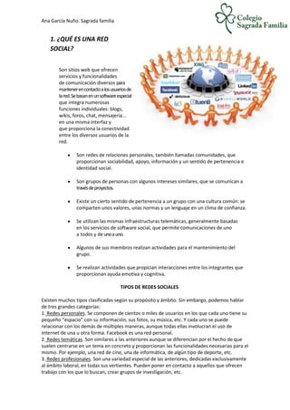 Ana García Nuño. Sagrada familia
1. ¿QUÉ ES UNA RED
SOCIAL?
Son sitios web que ofrecen
servicios y funcionalidades
de comunicación diversos para
mantenerencontactoalosusuariosde
lared.Sebasanenunsoftwareespecial
que integra numerosas
funciones individuales: blogs,
wikis, foros, chat, mensajería...
en una misma interfaz y
que proporciona la conectividad
entre los diversos usuarios de la
red.
Son redes de relaciones personales, también llamadas comunidades, que
proporcionan sociabilidad, apoyo, información y un sentido de pertenencia e
identidad social.
Son grupos de personas con algunos intereses similares, que se comunican a
travésdeproyectos.
Existe un cierto sentido de pertenencia a un grupo con una cultura común: se
comparten unos valores, unas normas y un lenguaje en un clima de confianza.
Se utilizan las mismas infraestructuras telemáticas, generalmente basadas
en los servicios de software social, que permite comunicaciones de uno
a todos y de unoauno.
Algunos de sus miembros realizan actividades para el mantenimiento del
grupo.
Se realizan actividades que propician interacciones entre los integrantes que
proporcionan ayuda emotiva y cognitiva.
TIPOS DE REDES SOCIALES
Existen muchos tipos clasificadas según su propósito y ámbito. Sin embargo, podemos hablar
de tres grandes categorías:
1. Redes personales. Se componen de cientos o miles de usuarios en los que cada uno tiene su
pequeño “espacio” con su información, sus fotos, su música, etc. Y cada uno se puede
relacionar con los demás de múltiples maneras, aunque todas ellas involucran el uso de
Internet de una u otra forma. Facebook es una red personal.
2. Redes temáticas. Son similares a las anteriores aunque se diferencian por el hecho de que
suelen centrarse en un tema en concreto y proporcionan las funcionalidades necesarias para el
mismo. Por ejemplo, una red de cine, una de informática, de algún tipo de deporte, etc.
3. Redes profesionales. Son una variedad especial de las anteriores, dedicadas exclusivamente
al ámbito laboral, en todas sus vertientes. Pueden poner en contacto a aquellos que ofrecen
trabajo con los que lo buscan, crear grupos de investigación, etc.
 