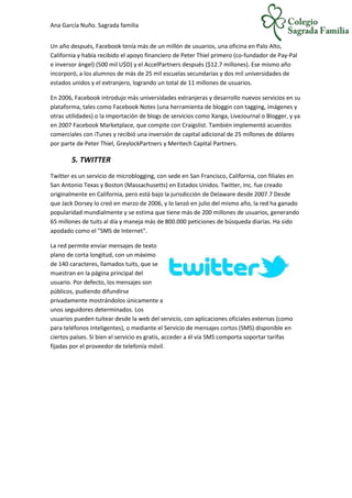 Ana García Nuño. Sagrada familia
Un año después, Facebook tenía más de un millón de usuarios, una oficina en Palo Alto,
California y había recibido el apoyo financiero de Peter Thiel primero (co-fundador de Pay-Pal
e inversor ángel) (500 mil U$D) y el AccelPartners después ($12.7 millones). Ese mismo año
incorporó, a los alumnos de más de 25 mil escuelas secundarias y dos mil universidades de
estados unidos y el extranjero, logrando un total de 11 millones de usuarios.
En 2006, Facebook introdujo más universidades extranjeras y desarrollo nuevos servicios en su
plataforma, tales como Facebook Notes (una herramienta de bloggin con tagging, imágenes y
otras utilidades) o la importación de blogs de servicios como Xanga, LiveJournal o Blogger, y ya
en 2007 Facebook Marketplace, que compite con Craigslist. También implementó acuerdos
comerciales con iTunes y recibió una inversión de capital adicional de 25 millones de dólares
por parte de Peter Thiel, GreylockPartners y Meritech Capital Partners.
5. TWITTER
Twitter es un servicio de microblogging, con sede en San Francisco, California, con filiales en
San Antonio Texas y Boston (Massachusetts) en Estados Unidos. Twitter, Inc. fue creado
originalmente en California, pero está bajo la jurisdicción de Delaware desde 2007.7 Desde
que Jack Dorsey lo creó en marzo de 2006, y lo lanzó en julio del mismo año, la red ha ganado
popularidad mundialmente y se estima que tiene más de 200 millones de usuarios, generando
65 millones de tuits al día y maneja más de 800.000 peticiones de búsqueda diarias. Ha sido
apodado como el "SMS de Internet".
La red permite enviar mensajes de texto
plano de corta longitud, con un máximo
de 140 caracteres, llamados tuits, que se
muestran en la página principal del
usuario. Por defecto, los mensajes son
públicos, pudiendo difundirse
privadamente mostrándolos únicamente a
unos seguidores determinados. Los
usuarios pueden tuitear desde la web del servicio, con aplicaciones oficiales externas (como
para teléfonos inteligentes), o mediante el Servicio de mensajes cortos (SMS) disponible en
ciertos países. Si bien el servicio es gratis, acceder a él vía SMS comporta soportar tarifas
fijadas por el proveedor de telefonía móvil.
 