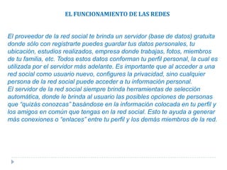 ¿CÓMO OPERAN LAS REDES SOCIALES?Las redes sociales en internet utilizan el mismo concepto explicado arriba, dado que todas las famosas redes sociales en internet (Facebook, MySpace, Hi5, Etc.) se conforman por grandes cantidades de personas, y ellas se relacionan unas, confirmando la afinidad que existe entre ellas o creándola en base a las relaciones ya existentes.El gran aporte que crean las redes sociales en internet es que no es necesaria la presencia física de tus amigos, ya que tienes una plataforma electrónica (la red social como tal) que te permite conectarte con tus amigos y parientes, así como conocer amigos de tus amigos o parientes lejanos con los que guardas afinidad, en cualquier momento y en cualquier lugar del mundo, siempre que tengas una conexión a internet.