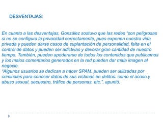 VENTAJAS Y DESVENTAJAS DE LAS REDES SOCIALESVENTAJAS :integrarse a Flashmobs (reuniones breves vía online con fines lúdicos y de entretenimiento con el propósito de movilizar a miles de personas), excelentes para propiciar contactos de amistad o compartir intereses, compartir momentos especiales con las personas cercanas a nuestras vidas.Otros beneficios son que diluyen fronteras geográficas y sirven para conectar gente sin importar las distancias, conexiones con el mundo profesional, tener información actualizada acerca de temas de interés, además permiten acudir a eventos, participar en actos y conferencias, la comunicación puede ser en tiempo real y pueden generar movimientos masivos de solidaridad ante una situación de crisis.DESVENTAJAS:  En cuanto a las desventajas, González sostuvo que las redes “son peligrosas si no se configura la privacidad correctamente, pues exponen nuestra vida privada y pueden darse casos de suplantación de personalidad, falta en el control de datos y pueden ser adictivas y devorar gran cantidad de nuestro tiempo. También, pueden apoderarse de todos los contenidos que publicamos y los malos comentarios generados en la red pueden dar mala imagen al negocio. “Algunos usuarios se dedican a hacer SPAM, pueden ser utilizadas por criminales para conocer datos de sus víctimas en delitos: como el acoso y abuso sexual, secuestro, tráfico de personas, etc.”, apuntó.