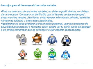 Consejos para el buen uso de las redes socialesPara un buen uso de las redes sociales, no dejar tu perfil abierto, no olvides dar a la opción “Compartir mi perfil sólo con mi lista de contactos/amigos”, evitar muchos riesgos. Asimismo, evitar revelar información privada, domicilio, número de teléfono u otros datos personales.