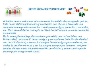 ¿REDES SOCIALES EN INTERNET?Al hablar de una red social, abarcamos de inmediato el concepto de que se trata de un sistema informático y electrónico con el cual a través de una computadora te puedes conectar con diversos amigos, parientes, conocidos, etc. Pero en realidad el concepto de “Red Social” abarca un contexto mucho más amplio.De lo antes planteado podemos decir que existe una red social en una Universidad, dado que tú tienes amigos y compañeros (relación de afinidad con otros individuos) a su vez tus amigos tienen amigos y compañeros, los cuales te podrían conocer y ser tus amigos solo porque tienen un amigo en común; de este modo nace otra relación de afinidad y se va construyendo poco a poco una gran red social. 