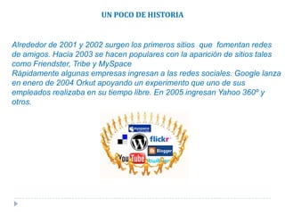 UN POCO DE HISTORIAAlrededor de 2001 y 2002 surgen los primeros sitios  que  fomentan redes de amigos. Hacia 2003 se hacen populares con la aparición de sitios tales como Friendster, Tribe y MySpaceRápidamente algunas empresas ingresan a las redes sociales. Google lanza en enero de 2004 Orkut apoyando un experimento que uno de sus empleados realizaba en su tiempo libre. En 2005 ingresan Yahoo 360º y otros.