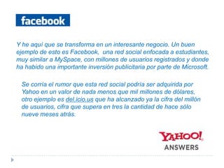 Y he aquí que se transforma en un interesante negocio. Un buen ejemplo de esto es Facebook,  una red social enfocada a estudiantes, muy similar a MySpace, con millones de usuarios registrados y donde ha habido una importante inversión publicitaria por parte de Microsoft.Se corría el rumor que esta red social podría ser adquirida por Yahoo en un valor de nada menos que mil millones de dólares, otro ejemplo es del.icio.us que ha alcanzado ya la cifra del millón de usuarios, cifra que supera en tres la cantidad de hace sólo nueve meses atrás.