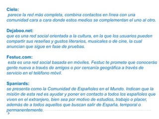 Capacidad de crear nuevos enlaces mediante servicios de presentación y otras maneras de conexión social en línea.Networking Activo: Agrupa a una serie de empresarios y emprendedores complementándose con una revista impresa y distintos eventos presenciales.Neurona:proclama que su objetivo es para ampliar y mejorar la red profesional de contactos, un espacio virtual en el que interactúan diariamente más de medio millón de profesionales presentes en más 50 sectores productivos y más de 100 de comunidades profesionales. Fue adquirida por Xing, aunque aún no ha sido fusionada.ENTRE ALGUNAS REDES DE HABLA HISPANA PODEMOS DESTACAR LAS SIGUIENTES: