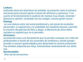 Cielo: parece la red más completa, combina contactos en línea con una comunidad cara a cara donde estos medios se complementan el uno al otro.Dejaboo.net:que es una red social orientada a la cultura, en la que los usuarios pueden compartir sus reseñas y gustos literarios, musicales o de cine, la cual anuncian que sigue en fase de pruebas.Festuc.com:esta es una red social basada en móviles. Festuc te promete que conocerás gente nueva a través de amigos o por cercanía geográfica a través de servicio en el teléfono móvil.Spaniards:se presenta como la Comunidad de Españoles en el Mundo. Indican que la misión de esta red es ayudar y poner en contacto a todos los españoles que viven en el extranjero, bien sea por motivo de estudios, trabajo o placer, además de a todos aquellos que buscan salir de España, temporal o permanentemente.