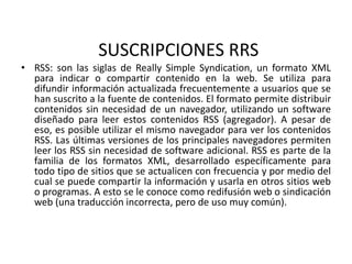 SUSCRIPCIONES RRS
• RSS: son las siglas de Really Simple Syndication, un formato XML
para indicar o compartir contenido en la web. Se utiliza para
difundir información actualizada frecuentemente a usuarios que se
han suscrito a la fuente de contenidos. El formato permite distribuir
contenidos sin necesidad de un navegador, utilizando un software
diseñado para leer estos contenidos RSS (agregador). A pesar de
eso, es posible utilizar el mismo navegador para ver los contenidos
RSS. Las últimas versiones de los principales navegadores permiten
leer los RSS sin necesidad de software adicional. RSS es parte de la
familia de los formatos XML, desarrollado específicamente para
todo tipo de sitios que se actualicen con frecuencia y por medio del
cual se puede compartir la información y usarla en otros sitios web
o programas. A esto se le conoce como redifusión web o sindicación
web (una traducción incorrecta, pero de uso muy común).
 