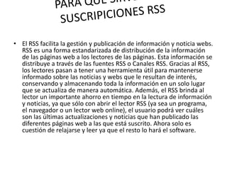 • El RSS facilita la gestión y publicación de información y noticia webs.
RSS es una forma estandarizada de distribución de la información
de las páginas web a los lectores de las páginas. Esta información se
distribuye a través de las fuentes RSS o Canales RSS. Gracias al RSS,
los lectores pasan a tener una herramienta útil para mantenerse
informado sobre las noticias y webs que le resultan de interés,
conservando y almacenando toda la información en un solo lugar
que se actualiza de manera automática. Además, el RSS brinda al
lector un importante ahorro en tiempo en la lectura de información
y noticias, ya que sólo con abrir el lector RSS (ya sea un programa,
el navegador o un lector web online), el usuario podrá ver cuáles
son las últimas actualizaciones y noticias que han publicado las
diferentes páginas web a las que está suscrito. Ahora solo es
cuestión de relajarse y leer ya que el resto lo hará el software.
 