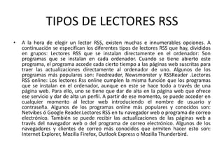 TIPOS DE LECTORES RSS
• A la hora de elegir un lector RSS, existen muchas e innumerables opciones. A
continuación se especifican los diferentes tipos de lectores RSS que hay, divididos
en grupos: Lectores RSS que se instalan directamente en el ordenador: Son
programas que se instalan en cada ordenador. Cuando se tiene abierto este
programa, el programa accede cada cierto tiempo a las páginas web suscritas para
traer las actualizaciones directamente al ordenador de uno. Algunos de los
programas más populares son: Feedreader, Newsmonster y RSSReader .Lectores
RSS online: Los lectores Rss online cumplen la misma función que los programas
que se instalan en el ordenador, aunque en este se hace todo a través de una
página web. Para ello, uno se tiene que dar de alta en la página web que ofrece
ese servicio y dar de alta un perfil. A partir de ese momento, se puede acceder en
cualquier momento al lector web introduciendo el nombre de usuario y
contraseña. Algunos de los programas online más populares y conocidos son:
Netvibes ó Google Reader.Lectores RSS en tu navegador web o programa de correo
electrónico. También se puede recibir las actualizaciones de las páginas web a
través del navegador web o del programa de correo electrónico. Algunos de los
navegadores y clientes de correo más conocidos que ermiten hacer esto son:
Internet Explorer, Mozilla Firefox, Outlook Express o Mozilla Thunderbird.
 