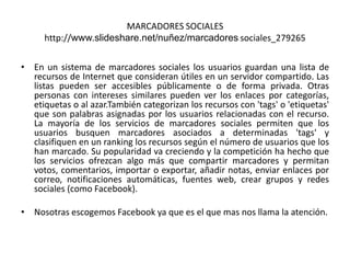 MARCADORES SOCIALES
http://www.slideshare.net/nuñez/marcadores sociales_279265
• En un sistema de marcadores sociales los usuarios guardan una lista de
recursos de Internet que consideran útiles en un servidor compartido. Las
listas pueden ser accesibles públicamente o de forma privada. Otras
personas con intereses similares pueden ver los enlaces por categorías,
etiquetas o al azar.También categorizan los recursos con 'tags' o 'etiquetas'
que son palabras asignadas por los usuarios relacionadas con el recurso.
La mayoría de los servicios de marcadores sociales permiten que los
usuarios busquen marcadores asociados a determinadas 'tags' y
clasifiquen en un ranking los recursos según el número de usuarios que los
han marcado. Su popularidad va creciendo y la competición ha hecho que
los servicios ofrezcan algo más que compartir marcadores y permitan
votos, comentarios, importar o exportar, añadir notas, enviar enlaces por
correo, notificaciones automáticas, fuentes web, crear grupos y redes
sociales (como Facebook).
• Nosotras escogemos Facebook ya que es el que mas nos llama la atención.
 