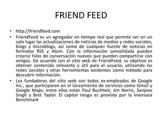 FRIEND FEED
• http://friendfeed.com
• FriendFeed es un agregador en tiempo real que permite ver en un
solo lugar las actualizaciones de noticias de medios y redes sociales,
blogs y microblogs, así como de cualquier fuente de noticias en
formatos RSS y Atom. Con la información consolidada pueden
crearse hilos de conversación nuevos que pueden compartirse con
amigos. De acuerdo con el sitio web de FriendFeed, su objetivo es
obtener contenido relevante y útil para el usuario, utilizando las
redes sociales y otras herramientas existentes como método para
descubrir información.
• Los fundadores del sitio web son todos ex-empleados de Google
Inc., que participaron en el lanzamiento de servicios como Gmail y
Google Maps; entre ellos están Paul Buchheit, Jim Norris, Sanjeev
Singh y Bret Taylor. El capital riesgo es provisto por la inversora
Benchmark
 