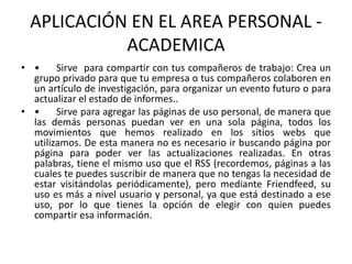 APLICACIÓN EN EL AREA PERSONAL -
ACADEMICA
• • Sirve para compartir con tus compañeros de trabajo: Crea un
grupo privado para que tu empresa o tus compañeros colaboren en
un artículo de investigación, para organizar un evento futuro o para
actualizar el estado de informes..
• • Sirve para agregar las páginas de uso personal, de manera que
las demás personas puedan ver en una sola página, todos los
movimientos que hemos realizado en los sitios webs que
utilizamos. De esta manera no es necesario ir buscando página por
página para poder ver las actualizaciones realizadas. En otras
palabras, tiene el mismo uso que el RSS (recordemos, páginas a las
cuales te puedes suscribir de manera que no tengas la necesidad de
estar visitándolas periódicamente), pero mediante Friendfeed, su
uso es más a nivel usuario y personal, ya que está destinado a ese
uso, por lo que tienes la opción de elegir con quien puedes
compartir esa información.
 