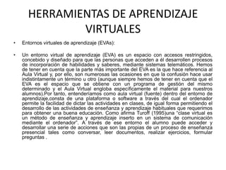HERRAMIENTAS DE APRENDIZAJE
VIRTUALES
• Entornos virtuales de aprendizaje (EVAs):
• Un entorno virtual de aprendizaje (EVA) es un espacio con accesos restringidos,
concebido y diseñado para que las personas que acceden a él desarrollen procesos
de incorporación de habilidades y saberes, mediante sistemas telemáticos. Hemos
de tener en cuenta que la parte más importante del EVA es la que hace referencia al
Aula Virtual y, por ello, son numerosas las ocasiones en que la confusión hace usar
indistintamente un término u otro (aunque siempre hemos de tener en cuenta que el
EVA es el espacio que se obtiene con un programa de gestión del mismo
determinado y el Aula Virtual engloba específicamente el material para nuestros
alumnos).Por tanto, entenderíamos como aula virtual (fuente) dentro del entorno de
aprendizaje,consta de una plataforma o software a través del cual el ordenador
permite la facilidad de dictar las actividades en clases, de igual forma permitiendo el
desarrollo de las actividades de enseñanza y aprendizaje habituales que requerimos
para obtener una buena educación. Como afirma Turoff (1995)una “clase virtual es
un método de enseñanza y aprendizaje inserto en un sistema de comunicación
mediante el ordenador”. A través de ese entorno el alumno puede acceder y
desarrollar una serie de acciones que son las propias de un proceso de enseñanza
presencial tales como conversar, leer documentos, realizar ejercicios, formular
preguntas .
 