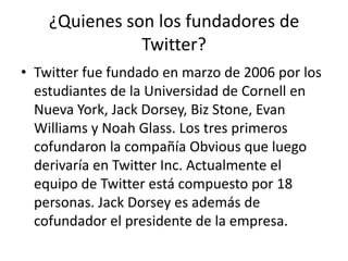 ¿Quienes son los fundadores de
Twitter?
• Twitter fue fundado en marzo de 2006 por los
estudiantes de la Universidad de Cornell en
Nueva York, Jack Dorsey, Biz Stone, Evan
Williams y Noah Glass. Los tres primeros
cofundaron la compañía Obvious que luego
derivaría en Twitter Inc. Actualmente el
equipo de Twitter está compuesto por 18
personas. Jack Dorsey es además de
cofundador el presidente de la empresa.
 