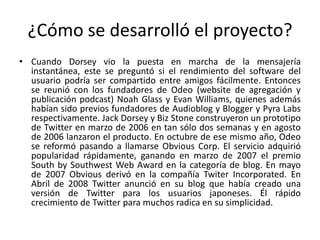 ¿Cómo se desarrolló el proyecto?
• Cuando Dorsey vio la puesta en marcha de la mensajería
instantánea, este se preguntó si el rendimiento del software del
usuario podría ser compartido entre amigos fácilmente. Entonces
se reunió con los fundadores de Odeo (website de agregación y
publicación podcast) Noah Glass y Evan Williams, quienes además
habían sido previos fundadores de Audioblog y Blogger y Pyra Labs
respectivamente. Jack Dorsey y Biz Stone construyeron un prototipo
de Twitter en marzo de 2006 en tan sólo dos semanas y en agosto
de 2006 lanzaron el producto. En octubre de ese mismo año, Odeo
se reformó pasando a llamarse Obvious Corp. El servicio adquirió
popularidad rápidamente, ganando en marzo de 2007 el premio
South by Southwest Web Award en la categoría de blog. En mayo
de 2007 Obvious derivó en la compañía Twiter Incorporated. En
Abril de 2008 Twitter anunció en su blog que había creado una
versión de Twitter para los usuarios japoneses. Él rápido
crecimiento de Twitter para muchos radica en su simplicidad.
 