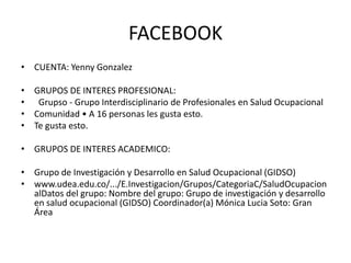 FACEBOOK
• CUENTA: Yenny Gonzalez
• GRUPOS DE INTERES PROFESIONAL:
• Grupso - Grupo Interdisciplinario de Profesionales en Salud Ocupacional
• Comunidad • A 16 personas les gusta esto.
• Te gusta esto.
• GRUPOS DE INTERES ACADEMICO:
• Grupo de Investigación y Desarrollo en Salud Ocupacional (GIDSO)
• www.udea.edu.co/.../E.Investigacion/Grupos/CategoriaC/SaludOcupacion
alDatos del grupo: Nombre del grupo: Grupo de investigación y desarrollo
en salud ocupacional (GIDSO) Coordinador(a) Mónica Lucia Soto: Gran
Área
 
