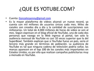 ¿QUE ES YOTUBE.COM?
• Cuenta: Gonzalezyenny@gmail.com
• Es la mayor plataforma de videos alcanzó un nuevo record, ya
cuenta con mil millones de usuarios únicos cada mes. Miles de
canales son creados día a día y la cantidad de suscripciones son
millonarias. Un total de 4.000 millones de horas de video se ven al
mes. Según expresan en el blog oficial de YouTube, una de cada dos
personas que navega en la Web ingresa al portal, tan solo la
audiencia mensual de YouTube es casi 10 veces superior que la del
SuperBowl. También explican que si YouTube fuese un país, sería el
tercero más grande en términos de población. La audiencia de
YouTube es tal que ninguna cadena de televisión podría soñar, las
marcas aparecen en el top 100 de los canales más importantes en
Estados Unidos, es por ello que realizan campañas publicitarias muy
a menudo en YouTube.
 