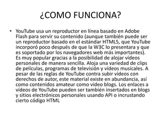 ¿COMO FUNCIONA?
• YouTube usa un reproductor en línea basado en Adobe
Flash para servir su contenido (aunque también puede ser
un reproductor basado en el estándar HTML5, que YouTube
incorporó poco después de que la W3C lo presentara y que
es soportado por los navegadores web más importantes).
Es muy popular gracias a la posibilidad de alojar vídeos
personales de manera sencilla. Aloja una variedad de clips
de películas, programas de televisión y vídeos musicales. A
pesar de las reglas de YouTube contra subir vídeos con
derechos de autor, este material existe en abundancia, así
como contenidos amateur como video blogs. Los enlaces a
vídeos de YouTube pueden ser también insertados en blogs
y sitios electrónicos personales usando API o incrustando
cierto código HTML
 