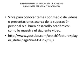 EJEMPLO SOBRE LA APLICACIÓN DE YOUTOBE
EN MI PARTE PERSONAL Y ACADEMICO
• Sirve para conocer temas por medio de videos
o presentaciones acerca de la superación
personal o el buen desarrollo académico:
como lo muestra el siguiente video.
• http://www.youtube.com/watch?feature=play
er_detailpage&v=4TSOq2jz8_k
 