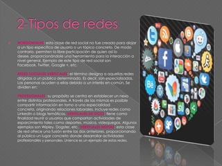 HORIZONTALES: esta clase de red social no fue creada para alojar
a un tipo específico de usuario o un tópico concreto. De modo
contrario, permiten la libre participación de quien así lo
desee, proporcionándole una herramienta para la interacción a
nivel general. Ejemplo de este tipo de red social son
Facebook, Twitter, Google +, etc.
REDES SOCIALES VERTICALES: el término designa a aquellas redes
dirigidas a un público determinado. Es decir, son especializadas.
Las personas acuden a ellas debido a un interés en común. Se
dividen en:
PROFESIONALES: su propósito se centra en establecer un nexo
entre distintos profesionales. A través de las mismas es posible
compartir información en torno a una especialidad
concreta, originando relaciones laborales. Incluye redes como
LinkedIn o blogs temáticos. VERTICALES DE OCIO: tiene como
finalidad reunir a usuarios que compartan actividades de
esparcimiento tales como deportes, música, videojuegos. Algunos
ejemplos son Wipley, Dogster, etc. VERTICALES MIXTAS: esta clase
de red ofrece una fusión entre las dos anteriores, proporcionando
al público un lugar concreto donde desarrollar actividades
profesionales y personales. Unience es un ejemplo de estas redes.
 