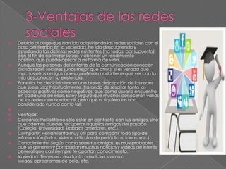  Debido al auge que han ido adquiriendo las redes sociales con el
paso del tiempo en la sociedad, he ido descubriendo y
estudiando las distintas redes existentes (no todas, por supuesto)
con el fin de optimizar su uso y obtener un rendimiento
positivo, que pueda aplicar a mi forma de vida.
 Aunque las personas del entorno de la comunicación conocen
dichas redes sociales (unos mejor que otros), si es verdad que
muchos otros amigos que su profesión nada tiene que ver con la
mía desconocen su existencia.
 Por esto, he decidido hacer una breve descripción de las redes
que suelo usar habitualmente, tratando de resaltar tanto los
aspectos positivos como negativos, que como usuario encuentro
en cada una de ellas. Estoy seguro que muchos conocerán varias
de las redes que nombraré, pero que ni siquiera las han
considerado nunca como tal.
 .
 Ventajas:
 Cercanía: Posibilita no sólo estar en contacto con tus amigos, sino
que además puedes recuperar aquellos amigos del pasado
(Colegio, Universidad, Trabajos anteriores, etc.).
 Compartir: Herramienta muy útil para compartir todo tipo de
información (fotos, videos, artículos de periódicos, ideas, etc.).
 Conocimiento: Según como sean tus amigos, es muy probables
que se generen y compartan muchas noticias y videos de interés
general que casi siempre te aportan conocimiento.
 Variedad: Tienes acceso tanto a noticias, como a
juegos, pprogramas de ocio, etc.
 