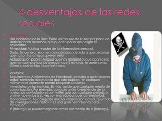  Desventajas:
 Uso incorrecto de la Red: Existe un mal uso de la red por parte de
determinadas personas, que pueden poner en peligro tu
privacidad.
 Privacidad: Publica mucho de tu información personal.
 Duda: Se generan momentos incómodos debido a que personas
que no son tus amigos quieren serlo
 Actualización pobre: Al igual que hay momentos que aparece lo
que han compartido tus amigos hace 2 minutos, te pone como
último la que se hizo hace tres horas.
 .
 Ventajas:
 Seguimientos: A diferencia de Facebook, decides a quien quieres
seguir, teniendo acceso a lo que éste publica. En cualquier
momento el usuario te puede bloquear si quieres.
 Inmediatez de las noticias: Es más rápido que cualquier medio de
comunicación. Por ejemplo, conoces antes la existencia de la
huelga de controladores por twitter que por cualquier periódico
on line (que estos a su vez son más rápidos que los telediarios).
 Conocimiento: Se comparte mucha información actual, resultados
de investigaciones, noticias. Es una gran herramienta para
formación.
 # (Hastag): Se pueden agrupar temas por medio de # (hastags).
 