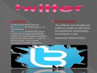  ventajas
 La red permite enviar mensajes
de texto plano de corta longitud, con
un máximo de
140 caracteres, llamados tuits, que se
muestran en la página principal del
usuario. Los usuarios pueden suscribirse
a los tuits de otros usuarios – a esto se
le llama "seguir" y a los usuarios
abonados se les llama "seguidores
 Desventajas
 Por defecto, los mensajes son
públicos, pudiendo difundirse
privadamente mostrándolos
únicamente a unos
seguidores determinados.
 