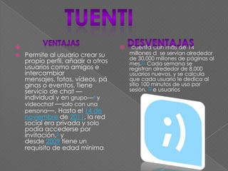 
 Permite al usuario crear su
propio perfil, añadir a otros
usuarios como amigos e
intercambiar
mensajes, fotos, vídeos, pá
ginas o eventos. Tiene
servicio de chat —
individual y en grupo—4 y
videochat —solo con una
persona—. Hasta el 14 de
noviembre de 2011, la red
social era privada y solo
podía accederse por
invitación,5 y
desde 2009 tiene un
requisito de edad mínima
 cuenta con más de 14
millones d se servían alrededor
de 30.000 millones de páginas al
mes.21 Cada semana se
registran alrededor de 8.000
usuarios nuevos, y se calcula
que cada usuario le dedica al
sitio 100 minutos de uso por
sesión. 22 e usuarios
 