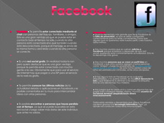 ● Te permite estar conectado mediante el
chat con personas del trabajo, familiares, o amigos.
Esta es una gran ventaja ya que se puede estar en
contacto todo el tiempo no solo cuando la otra
persona está conectada sino que también cuando
está desconectada, porque el mensaje se envía de
la misma forma y será leído cuando la otra persona
se conecte.

 ● Es una red social gratis. En realidad todas lo son
pero quiero destacar que es una gran ventaja
porque te permite estar conectado con mucha
gente a la vez. Obviamente que para usar el servicio
de Internet hay que pagar a una ISP pero el servicio
de la web es gratis.

 ● Te permite conocer las últimas noticias de la
actualidad debido a aplicaciones en Facebook y es
posible comentarlas en tu muro para intercambiar
ideas con otras personas.

 ● Es posible encontrar a personas que hayas perdido
con el tiempo, ya que se puede buscarlas en esta
red social y luego saber más datos de este individuo
que antes no sabías.

● Quizá la desventaja más grande que tiene Facebook es
la falta de privacidad, ya que se debe configurarla
correctamente para no tener convenientes como que
alguien que no queramos visite nuestro perfil, o lea nuestros
datos íntimos.

 ● Hay muchos usuarios que se vuelven adictos a
Facebook porque empiezan a depender de esta red
social, queriendo estar constantemente actualizados. Esta es
la desventaja más grave.

 ● Hay muchas personas que se crean un perfil falso en
Facebook y que otros usuarios agregan a estas personas
como "amigos" y luego los propietarios de los falsos perfiles
roban datos a esta gente. De esta forma existen casos de
niños secuestrados por criminales, entre otras salvajadas.

 ● Si hay alguna foto en Facebook en la cual estas
etiquetado/a, y no quieres estarlo, es muydificil denunciar la
foto y que finalmente la eliminen o te saquen la etiqueta.
Esta es una desventaja muy molesta.

 ● Hay juegos que te crean vicio y como en algunos hay que
pagar para conseguir mejores objetos, muchos usuarios de
Facebook terminan desperdiciando dinero
innecesariamente.

 Todas estas ventajas y desventajas que ofrece Facebook
nacieron gracias a la tecnología informática. Pero, ¿a
dónde nos conducen todas estas innovaciones?
 