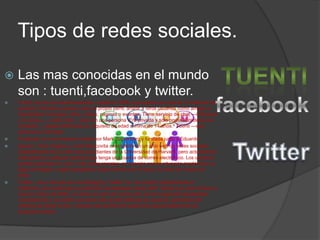 Tipos de redes sociales.
 Las mas conocidas en el mundo
son : tuenti,facebook y twitter.
 Tuenti :es una red social española, creada en 2006, que cuenta con más de 14 millones de
usuarios. Permite al usuario crear su propio perfil, añadir a otros usuarios como amigos e
intercambiar mensajes, fotos, vídeos, páginas o eventos. Tiene servicio de chat —individual
y en grupo— y video chat —solo con una persona .Era privada y solo podía accederse por
invitación, y desde 2009 tiene un requisito de edad mínima de 14 años.6 Tuenti —que
pertenece a Movistar.
 Facebook: es una empresa creada por Mark Zuckerberg y fundada junto a Eduardo
 Savarín, Chris Hughes y Justin Moscovita consistente en un sitio web de redes sociales.
Originalmente era un sitio para estudiantes de la Universidad de Harvard, pero actualmente
está abierto a cualquier persona que tenga una cuenta de correo electrónico. Los usuarios
pueden participar en una o más redes sociales, en relación con su situación académica, su
lugar de trabajo o región geográfica. Edad mínima son 18 años. Es decir ser mayor de
edad.
 Twitter: es un servicio de microblogging. Twitter, Inc. fue creado originalmente en
California, pero está bajo la jurisdicción de Delaware desde 2007 Desde que Jack Dorsey lo
creó en marzo de 2006, y lo lanzó en julio del mismo año, la red ha ganado popularidad
mundialmente y se estima que tiene más de 200 millones de usuarios, generando 65
millones de twists al día y maneja más de 800.000 peticiones aproximadamente de
búsqueda diarias.
 