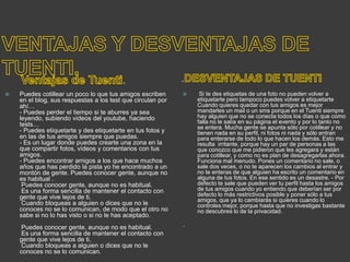 . .
 Puedes cotillear un poco lo que tus amigos escriben
en el blog, sus respuestas a los test que circulan por
ahí…
- Puedes perder el tiempo si te aburres ya sea
leyendo, subiendo vídeos del youtube, haciendo
tests…
- Puedes etiquetarte y des etiquetarte en tus fotos y
en las de tus amigos siempre que puedas.
- Es un lugar donde puedes crearte una zona en la
que compartir fotos, vídeos y comentarios con tus
amigos.
- Puedes encontrar amigos a los que hace muchos
años que has perdido la pista yo he encontrado a un
montón de gente. Puedes conocer gente, aunque no
es habitual .
Puedes conocer gente, aunque no es habitual.
Es una forma sencilla de mantener el contacto con
gente que vive lejos de ti.
Cuando bloqueas a alguien o dices que no le
conoces no se lo comunican, de modo que el otro no
sabe si no lo has visto o si no le has aceptado.
Puedes conocer gente, aunque no es habitual.
Es una forma sencilla de mantener el contacto con
gente que vive lejos de ti.
Cuando bloqueas a alguien o dices que no le
conoces no se lo comunican.
 Si te des etiquetas de una foto no pueden volver a
etiquetarte pero tampoco puedes volver a etiquetarte
Cuando quieres quedar con tus amigos es mejor
mandarles un mail o un sms porque en el Tuenti siempre
hay alguien que no se conecta todos los días o que como
falla no le salía en su página el evento y por lo tanto no
se entera. Mucha gente se apunta sólo por cotillear y no
tienen nada en su perfil, ni fotos ni nada y sólo entran
para enterarse de todo lo que hacen los demás. Esto me
resulta irritante, porque hay un par de personas a las
que conozco que me pidieron que les agregara y están
para cotillear, y como no es plan de desagregarlas ahora.
Funciona mal menudo. Pones un comentario no sale, o
sale dos veces, o no te aparecen los cambios al entrar y
no te enteras de que alguien ha escrito un comentario en
alguna de tus fotos. En ese sentido es un desastre. - Por
defecto te sale que pueden ver tu perfil hasta los amigos
de tus amigos cuando yo entiendo que deberían ser por
defecto lo más restrictivos posible y poner sólo a tus
amigos, que ya lo cambiarás si quieres cuando lo
controles mejor, porque hasta que no investigas bastante
no descubres lo de la privacidad.

 