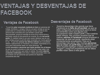  Te permite estar conectado mediante el chat con personas del
trabajo, familiares, o amigos. Esta es una gran ventaja ya que se
puede estar en contacto todo el tiempo no solo cuando la otra
persona está conectada sino que también cuando está
desconectada, porque el mensaje se envía de la misma forma y
será leído cuando la otra persona se conecte. Es una red social
gratis. En realidad todas lo son pero quiero destacar que es una
gran ventaja porque te permite estar conectado con mucha gente a
la vez. Te permite conocer las últimas noticias de la actualidad
debido a aplicaciones en Facebook y es posible comentarlas en tu
muro para intercambiar ideas con otras personas. Es
posible encontrar a personas que hayas perdido con el tiempo,
ya que se puede buscarlas en esta red social y luego saber más
datos de este individuo que antes no sabías. Se puede adjuntar
contenido multimedia como fotos o videos para poder estar más
en contacto con las personas que quieres sin depender
únicamente del chat.
 Quizá la desventaja más grande que tiene
Facebook es la falta de privacidad, ya que se
debe configurarla correctamente para no tener
convenientes como que alguien que
no queramos visite nuestro perfil, o lea nuestros
datos íntimos. Hay muchos usuarios que se
vuelven adictos a Facebook porque empiezan a
depender de esta red social, queriendo estar
constantemente actualizados. Esta es la
desventaja más grave. Hay muchas personas
que se crean un perfil falso en Facebook y que
otros usuarios agregan a estas personas como
"amigos" y luego los propietarios de los falsos
perfiles roban datos a esta gente.
.
 