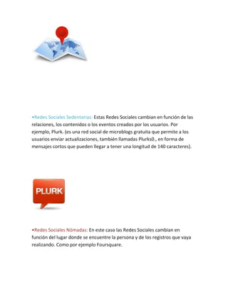 •Redes Sociales Sedentarias: Estas Redes Sociales cambian en función de las
relaciones, los contenidos o los eventos creados por los usuarios. Por
ejemplo, Plurk. (es una red social de microblogs gratuita que permite a los
usuarios enviar actualizaciones, también llamadas Plurks0., en forma de
mensajes cortos que pueden llegar a tener una longitud de 140 caracteres).
•Redes Sociales Nómadas: En este caso las Redes Sociales cambian en
función del lugar donde se encuentre la persona y de los registros que vaya
realizando. Como por ejemplo Foursquare.
 