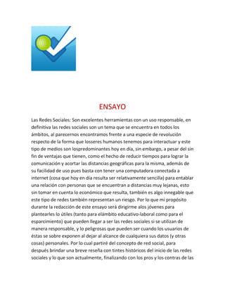 ENSAYO
Las Redes Sociales: Son excelentes herramientas con un uso responsable, en
definitiva las redes sociales son un tema que se encuentra en todos los
ámbitos, al parecernos encontramos frente a una especie de revolución
respecto de la forma que losseres humanos tenemos para interactuar y este
tipo de medios son lospredominantes hoy en día, sin embargo, a pesar del sin
fin de ventajas que tienen, como el hecho de reducir tiempos para lograr la
comunicación y acortar las distancias geográficas para la misma, además de
su facilidad de uso pues basta con tener una computadora conectada a
internet (cosa que hoy en día resulta ser relativamente sencilla) para entablar
una relación con personas que se encuentran a distancias muy lejanas, esto
sin tomar en cuenta lo económico que resulta, también es algo innegable que
este tipo de redes también representan un riesgo. Por lo que mi propósito
durante la redacción de este ensayo será dirigirme alos jóvenes para
plantearles lo útiles (tanto para elámbito educativo-laboral como para el
esparcimiento) que pueden llegar a ser las redes sociales si se utilizan de
manera responsable, y lo peligrosas que pueden ser cuando los usuarios de
éstas se sobre exponen al dejar al alcance de cualquiera sus datos (y otras
cosas) personales. Por lo cual partiré del concepto de red social, para
después brindar una breve reseña con tintes históricos del inicio de las redes
sociales y lo que son actualmente, finalizando con los pros y los contras de las
 