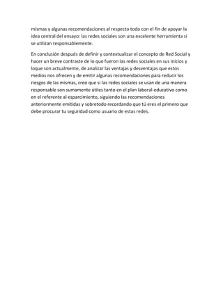mismas y algunas recomendaciones al respecto todo con el fin de apoyar la
idea central del ensayo: las redes sociales son una excelente herramienta si
se utilizan responsablemente.
En conclusión después de definir y contextualizar el concepto de Red Social y
hacer un breve contraste de lo que fueron las redes sociales en sus inicios y
loque son actualmente, de analizar las ventajas y desventajas que estos
medios nos ofrecen y de emitir algunas recomendaciones para reducir los
riesgos de las mismas, creo que si las redes sociales se usan de una manera
responsable son sumamente útiles tanto en el plan laboral-educativo como
en el referente al esparcimiento, siguiendo las recomendaciones
anteriormente emitidas y sobretodo recordando que tú eres el primero que
debe procurar tu seguridad como usuario de estas redes.
 