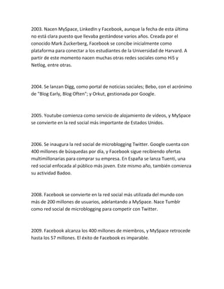 2003. Nacen MySpace, LinkedIn y Facebook, aunque la fecha de esta última
no está clara puesto que llevaba gestándose varios años. Creada por el
conocido Mark Zuckerberg, Facebook se concibe inicialmente como
plataforma para conectar a los estudiantes de la Universidad de Harvard. A
partir de este momento nacen muchas otras redes sociales como Hi5 y
Netlog, entre otras.
2004. Se lanzan Digg, como portal de noticias sociales; Bebo, con el acrónimo
de "Blog Early, Blog Often"; y Orkut, gestionada por Google.
2005. Youtube comienza como servicio de alojamiento de vídeos, y MySpace
se convierte en la red social más importante de Estados Unidos.
2006. Se inaugura la red social de microblogging Twitter. Google cuenta con
400 millones de búsquedas por día, y Facebook sigue recibiendo ofertas
multimillonarias para comprar su empresa. En España se lanza Tuenti, una
red social enfocada al público más joven. Este mismo año, también comienza
su actividad Badoo.
2008. Facebook se convierte en la red social más utilizada del mundo con
más de 200 millones de usuarios, adelantando a MySpace. Nace Tumblr
como red social de microblogging para competir con Twitter.
2009. Facebook alcanza los 400 millones de miembros, y MySpace retrocede
hasta los 57 millones. El éxito de Facebook es imparable.
 