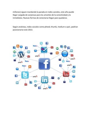 millones) siguen mandando la parada en redes sociales, este año puede
llegar cargado de sorpresas para los amantes de la conectividad y la
inmediatez. Nuevas formas de conectarse llegan para quedarse.
Según analistas, redes sociales como pheed, thumb, medium o pair, podrían
posicionarse este 2013.
 